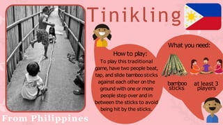 Tinikling
From Philippines
What you need:
bamboo
sticks
at least 3
players
How to play:
To play this traditional
game, have two people beat,
tap, and slide bamboosticks
against each other onthe
ground with one or more
people step over and in
between the sticks to avoid
being hit by the sticks.
 