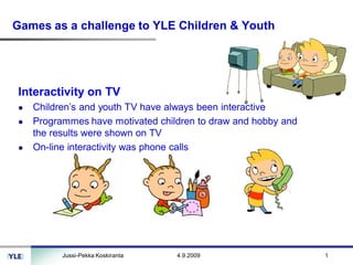 Games as a challenge to YLE Children & Youth




Interactivity on TV
   Children’s and youth TV have always been interactive
   Programmes have motivated children to draw and hobby and
   the results were shown on TV
   On-line interactivity was phone calls




         Jussi-Pekka Koskiranta   4.9.2009                    1
 