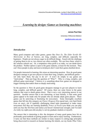 Interactive Educational Multimedia, number 8 (April 2004), pp.15-23
http://www.ub.es/multimedia/iem
Learning by design: Games as learning machines
James Paul Gee
University of Wisconsin-Madison
jgee@education.wisc.edu
Introduction
Many good computer and video games, games like Deus Ex, The Elder Scrolls III:
Morrowind, or Rise of Nations, are long, complex, and difficult, especially for
beginners. People are not always eager to do difficult things. Faced with the challenge
of getting them to do so, two choices are often available. We can force them, which is
the solution schools use. Or, a temptation when profit is at stake, we can dumb down
the product. Neither option is open to the game industry, at least for the moment. They
can’t force people to play and most avid players don’t want their games dumbed down.
For people interested in learning, this raises an interesting question. How do good game
designers manage to get new players to learn their long, complex, and difficult games—
not only learn them, but pay to do so? It won’t do simply to say games are
“motivating”. That just begs the question of “Why?”. Why is a long, complex, and
difficult game motivating? I believe it is something about how games are designed to
trigger learning that makes them so deeply motivating.
So the question is: How do good game designers manage to get new players to learn
long, complex, and difficult games? Of course, there are some forces in the game
industry that want to dumb games down. That is not a very interesting answer to our
question. Another answer that is not interesting, at least initially, is that some good
games appear to be made only for people who are already adept game players. These
games can be uninviting or frustrating for newcomers. Some thoroughly excellent
games that fall into this category are Panzer Dragoon Orta (good start, very hard finish
even on easy), Jak II (spatially challenging timed tasks guaranteed to make many
newcomers feel they are learning disabled), Prince of Persia (you think you can play
until you face the first boss and realize you haven’t learned near enough), and Viewtiful
Joe (only my eight-year-old can play it, not my graduate students or myself).
The answer that is interesting is this: the designers of many good games have hit on
profoundly good methods of getting people to learn and to enjoy learning. Furthermore,
it turns out that these methods are similar in many respects to cutting-edge principles
being discovered in research on human learning (for details, see my books What Video
15
 