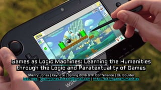 Sherry Jones | Keynote | Spring 2016 GTP Conference | CU Boulder
@autnes | sherryjones.edtech@gmail.com | http://bit.ly/gamehumanities
Games as Logic Machines: Learning the Humanities
through the Logic and Paratextuality of Games
 
