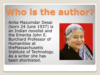 Who is the author?
 Anita Mazumdar Desai
(born 24 June 1937) is
an Indian novelist and
the Emerita John E.
Burchard Professor of
Humanities at
theMassachusetts
Institute of Technology.
As a writer she has
been shortlisted.
 