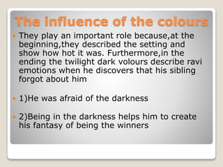 The influence of the colours
 They play an important role because,at the
beginning,they described the setting and
show how hot it was. Furthermore,in the
ending the twilight dark volours describe ravi
emotions when he discovers that his sibling
forgot about him
 1)He was afraid of the darkness
 2)Being in the darkness helps him to create
his fantasy of being the winners
 
