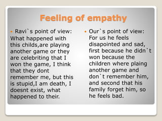 Feeling of empathy
 Ravi`s point of view:
What happened with
this childs,are playing
another game or they
are celebriting that I
won the game, I think
that they dont
remember me, but this
is stupid,I am death, I
doesnt exist, what
happened to their.
 Our`s point of view:
For us he feels
disapointed and sad,
first because he didn`t
won because the
children where plaing
another game and
don`t remember him,
and second that his
family forget him, so
he feels bad.
 
