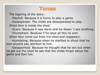 Tones
 The bigining of the story:
-Playfull: Because it is funny to play a game.
-Desesperate: The childs are desesperated to play.
 When Ravi is inside the shed:
-Scare: Because it was darck and he doesn`t see anything.
-Triumphant: Because if he does all this he won.
 When Ravi come out from the shed and reappears:
-Humilating: Because when he startted to shout that he
won anyone pay atention to him.
-Desapointed: Because he thought that he win but when
he get out the shed he see that the childs forgot about the
game and Ravi too.
 