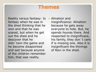 Themes
 Reality versus fantasy: Is
fantasy when he was in
the shed thinking that he
won and that he was
scared, but when he get
out the shed and he
descover that he
didn`twin the game and
he become disapointed
and sad because anyone
of the children remember
him, that was reality.
 Alination and
insignificance: Alination
because he gets away
everyone to hide. But, he
spends houres there. And
respected to insignificace,
his family, they don`t care
if is missing one. Also it is
insignificant the thinings
of Ravi in the shed.
 