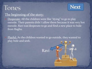 The beginning of the story:
 Desperate: All the children were like “dying” to go to play
outside. Their parents didn´t allow them because it was very hot
outside. Ravi was desperate to go and find a new place to hide
from Raghu.
 Playful: As the children wanted to go outside, they wanted to
play hide and seek.
Ravi
 