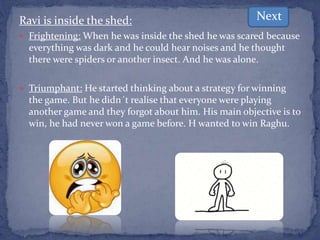 Ravi is inside the shed:
 Frightening: When he was inside the shed he was scared because
everything was dark and he could hear noises and he thought
there were spiders or another insect. And he was alone.
 Triumphant: He started thinking about a strategy for winning
the game. But he didn´t realise that everyone were playing
another game and they forgot about him. His main objective is to
win, he had never won a game before. H wanted to win Raghu.
Next
 