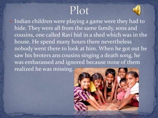  Indian children were playing a game were they had to
hide. They were all from the same family, sons and
cousins, one called Ravi hid in a shed which was in the
house. He spend many hours there nevertheless
nobody went there to look at him. When he got out he
saw his broters ans cousins singing a death song, he
was embarassed and ignored because none of them
realized he was missing.
 