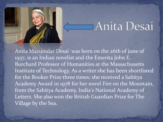  Anita Mazumdar Desai was born on the 26th of june of
1937, is an Indian novelist and the Emerita John E.
Burchard Professor of Humanities at the Massachusetts
Institute of Technology. As a writer she has been shortlisted
for the Booker Prize three times; she received a Sahitya
Academy Award in 1978 for her novel Fire on the Mountain,
from the Sahitya Academy, India's National Academy of
Letters. She also won the British Guardian Prize for The
Village by the Sea.
 