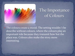  The colours create a mood. The setting wouldn´t be
describe without colours, where the colours play an
important role because they transmit how hot the
place was. Colours also make the story more
interesting.
 