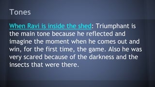 Tones
When Ravi is inside the shed: Triumphant is
the main tone because he reflected and
imagine the moment when he comes out and
win, for the first time, the game. Also he was
very scared because of the darkness and the
insects that were there.
 