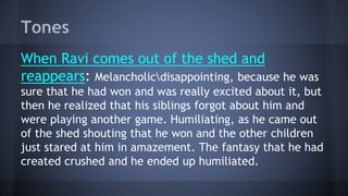 Tones
When Ravi comes out of the shed and
reappears: Melancholicdisappointing, because he was
sure that he had won and was really excited about it, but
then he realized that his siblings forgot about him and
were playing another game. Humiliating, as he came out
of the shed shouting that he won and the other children
just stared at him in amazement. The fantasy that he had
created crushed and he ended up humiliated.
 