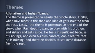 Themes
Alienation and Insignificance:
The theme is presented in nearly the whole story. Firstly,
when Ravi hides in the shed and kind of gets isolated from
the rest. Lastly, the theme is presented at the end of the
story, when Ravi doesn’t want to play with his brothers
and sisters and gets aside. He feels insignificant because
his siblings, and even his own parents, don’t realize that
he is missing, and there he decides to set some distance
from the rest.
 