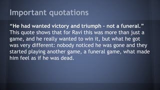 Important quotations
“He had wanted victory and triumph – not a funeral.”
This quote shows that for Ravi this was more than just a
game, and he really wanted to win it, but what he got
was very different: nobody noticed he was gone and they
started playing another game, a funeral game, what made
him feel as if he was dead.
 