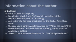 Information about the author
Anita Desai:
● Born 24 June 1937 (age 78).
● Is an Indian novelist and Professor of Humanities at the
Massachusetts Institute of Technology.
● As a writer she has been shortlisted for the Booker Prize three
times.
● She received a Sahitya Academy Award in 1978 for her novel “Fire
on the Mountain”, from the Sahitya Academy, India's National
Academy of Letters
● She won the British Guardian Prize for “The Village by the Sea”.
 