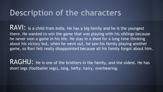 Description of the characters
RAVI: Is a child from India. He has a big family and he is the youngest
there. He wanted to win the game that was playing with his siblings because
he never won a game in his life. He stay in a shed for a long time thinking
about his victory but, when he went out, he saw his family playing another
game, so Ravi felt really disappointed because all his family forgot about him.
RAGHU: He is one of the brothers in the family, and the oldest. He has
short legs (footballer legs), long, hefty, hairy, overbearing.
 