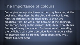 The importance of colours
Colors play an important role in the story because, at the
beginning, they describe the plot and how hot it was.
Also, the darkness in the shed helps to show two
emotions: first, he was afraid because of the darkness,
and second, being in the darkness helps him to create his
fantasy of being the winner. Furthermore at the ending,
the twilight’s dark colors describe Ravi’s emotions when
he discovers that his siblings forgot about him, what
makes him feel dead.
 