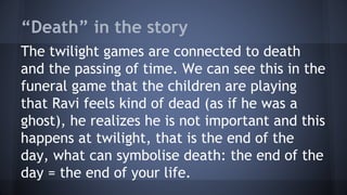 “Death” in the story
The twilight games are connected to death
and the passing of time. We can see this in the
funeral game that the children are playing
that Ravi feels kind of dead (as if he was a
ghost), he realizes he is not important and this
happens at twilight, that is the end of the
day, what can symbolise death: the end of the
day = the end of your life.
 