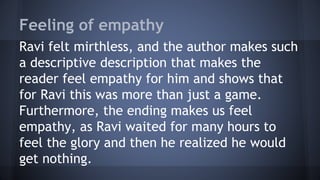 Feeling of empathy
Ravi felt mirthless, and the author makes such
a descriptive description that makes the
reader feel empathy for him and shows that
for Ravi this was more than just a game.
Furthermore, the ending makes us feel
empathy, as Ravi waited for many hours to
feel the glory and then he realized he would
get nothing.
 