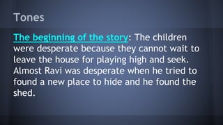 Tones
The beginning of the story: The children
were desperate because they cannot wait to
leave the house for playing high and seek.
Almost Ravi was desperate when he tried to
found a new place to hide and he found the
shed.
 