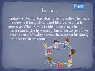  Fantasy vs. Reality: Ravi don´t like his reality. He lives a
life were he is insignificant and his alder brother is
agressive. When Ravi is inside he dreams on being
better than Raghu by winning, but when we get out we
love the sense of reality because he sees that his family
don´t realise he was gone.
Next
 
