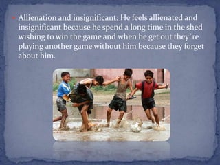  Allienation and insignificant: He feels allienated and
insignificant because he spend a long time in the shed
wishing to win the game and when he get out they´re
playing another game without him because they forget
about him.
 