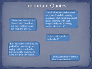 “Their faces were red and
bloated with the effort,
but their mother woud
not open the door (…)”
“Ravi had never cared to enter
such a dark and depressing
montuary of defunct household
goods seething with such
unspeakable and alarming
animal life but (…)”
“Ravi heard the whistling and
picked his nose in a panic,
trying to find comfort by
burrowing the finger deep-
deep into that soft tunnel.”
“It was dark, spooky
in the shed”
“They all turned to stare at
him in amazement”
 