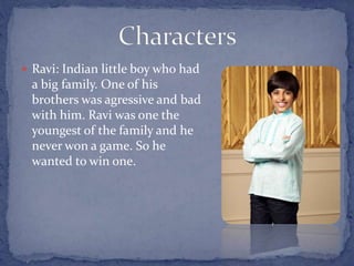  Ravi: Indian little boy who had
a big family. One of his
brothers was agressive and bad
with him. Ravi was one the
youngest of the family and he
never won a game. So he
wanted to win one.
 