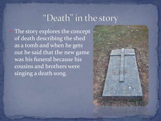  The story explores the concept
of death describing the shed
as a tomb and when he gets
out he said that the new game
was his funeral because his
cousins and brothers were
singing a death song.
 