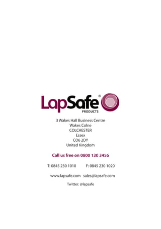 3 Wakes Hall Business Centre
           Wakes Colne
           COLCHESTER
               Essex
             CO6 2DY
         United Kingdom

  Call us free on 0800 130 3456

T: 0845 230 1010     F: 0845 230 1020

 www.lapsafe.com sales@lapsafe.com

          Twitter: @lapsafe
 