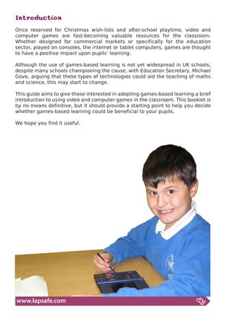 Introduction
Once reserved for Christmas wish-lists and after-school playtime, video and
computer games are fast-becoming valuable resources for the classroom.
Whether designed for commercial markets or specifically for the education
sector, played on consoles, the internet or tablet computers, games are thought
to have a positive impact upon pupils’ learning.

Although the use of games-based learning is not yet widespread in UK schools,
despite many schools championing the cause, with Education Secretary, Michael
Gove, arguing that these types of technologies could aid the teaching of maths
and science, this may start to change.

This guide aims to give those interested in adopting games-based learning a brief
introduction to using video and computer games in the classroom. This booklet is
by no means definitive, but it should provide a starting point to help you decide
whether games-based learning could be beneficial to your pupils.

We hope you find it useful.




www.lapsafe.com
 