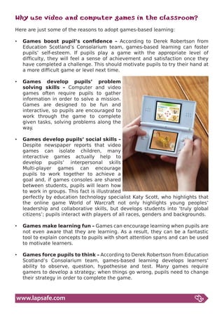 Why use video and computer games in the classroom?
Here are just some of the reasons to adopt games-based learning:

•	 Games boost pupil’s confidence – According to Derek Robertson from
   Education Scotland’s Consolarium team, games-based learning can foster
   pupils’ self-esteem. If pupils play a game with the appropriate level of
   difficulty, they will feel a sense of achievement and satisfaction once they
   have completed a challenge. This should motivate pupils to try their hand at
   a more difficult game or level next time.

•	 Games develop pupils’ problem
   solving skills – Computer and video
   games often require pupils to gather
   information in order to solve a mission.
   Games are designed to be fun and
   interactive, so pupils are encouraged to
   work through the game to complete
   given tasks, solving problems along the
   way.

•	 Games develop pupils’ social skills –
   Despite newspaper reports that video
   games can isolate children, many
   interactive games actually help to
   develop pupils’ interpersonal skills
   Multi-player games can encourage
   pupils to work together to achieve a
   goal and, if games consoles are shared
   between students, pupils will learn how
   to work in groups. This fact is illustrated
   perfectly by education technology specialist Katy Scott, who highlights that
   the online game World of Warcraft not only highlights young peoples’
   leadership and collaborative skills, but develops students into ‘truly global
   citizens’; pupils interact with players of all races, genders and backgrounds.

•	 Games make learning fun – Games can encourage learning when pupils are
   not even aware that they are learning. As a result, they can be a fantastic
   tool to explain concepts to pupils with short attention spans and can be used
   to motivate learners.

•	 Games force pupils to think – According to Derek Robertson from Education
   Scotland’s Consolarium team, games-based learning develops learners’
   ability to observe, question, hypothesise and test. Many games require
   gamers to develop a strategy; when things go wrong, pupils need to change
   their strategy in order to complete the game.



www.lapsafe.com
 