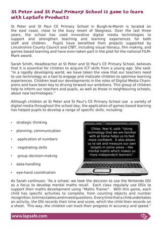 St Peter and St Paul Primary School is game to learn
with LapSafe Products
St Peter and St Paul CE Primary School in Burgh-le-Marsh is located on
the east coast, close to the busy resort of Skegness. Over the last three
years, the school has used innovative digital media technologies to
support and strengthen teaching and learning experiences for both
staff and children.    Pupils have benefited from projects supported by
Lincolnshire County Council and CfBT, including visual literacy, film making, and
games	based	learning	and	have	even	taken	part	in	the	pilot	for	the	national	FILM-
Mark award.

Sarah Smith, Headteacher at St Peter and St Paul’s CE Primary School, believes
that it is essential for children to acquire ICT skills from a young age. She said:
“In a rapidly developing world, we have taken the view that our teachers need
to use technology as a tool to engage and motivate children to optimise learning
experiences. Children lead our developments in the roles of Digital Media Cham-
pions and have been key to driving forward our ambitions. This group of children
help to inform our teachers and pupils, as well as those in neighbouring schools,
about new technologies.”

Although children at St Peter and St Paul’s CE Primary School use a variety of
digital media throughout the school day, the application of games based learning
has helped pupils to develop a range of specific skills, including:


•	 strategic	thinking	
                                                Chloe, Year 6, said: “Using
•	 planning;	communication                   technology that we are familiar
                                              with at home helps us to feel
•	 	application	of	numbers                    more confident. It also allows
                                             us to set and measure our own
•	 	negotiating	skills                         targets in some areas – like
                                              mental maths which makes us
•	 	group	decision-making	                    more independent learners”.


•	 data-handling	

•	 eye-hand	coordination

As	Sarah	continues:	“As	a	school,	we	took	the	decision	to	use	the	Nintendo	DSi	
as a focus to develop mental maths recall. Each class regularly use DSis to
support their maths development using “Maths Trainer”. With this game, each
child has specific activities to complete, from counting objects and number
recognition, to times tables and mixed questions. Every time that a child undertakes
an activity, the DSi records their time and score, which the child then records on
a sheet. This way, the children can track their progress in accuracy and speed.”

www.lapsafe.com
 