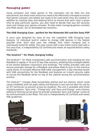 Managing games
Using computer and video games in the classroom can be both fun and
educational, but these extra resources need to be effectively managed to ensure
that games consoles and tablets are ready to be used when they are needed. In
addition to creating rotas and booking forms to ensure that each class is given
time to play particular games, you also need to decide how you will securely
store and charge your games consoles. To help make managing games consoles
and iPads easier, we’ve developed two solutions:

The USB Charging Case – perfect for the Nintendo DSi and the Sony PSP

A carry case designed for ease of use, the LapSafe® USB Charging Case
features 16 individual built-in cables to charge USB devices in the fastest
possible time. Each lead uses low voltage (five volts) charging and is
individually fused for safety. The case comes with a two metre mains lead with a
five amp fuse, is independently CE Certified and meets all required British safety
standards.

The UnoCart™ for iPads charging trolley

The UnoCart™ for iPads incorporates safe synchronisation and charging for one
MacBook or laptop in 16 and 32 bay iPad versions, enabling fully-charged tablets
to be shared between classrooms and buildings. The trolley provides safe and
secure overnight storage for a MacBook and allows iPads to sync to the machine
using iTunes. It includes effective USB cable management, a top mounted socket
with USB connectivity for the MacBook and features an in-built security cable
to secure the MacBook whilst on top of the cabinet during the synchronisation
process.

The UnoCart™ charges iPads horizontally without pull out shelves, which could
cause instability and risk pupil safety and features a rear service door for use by
an ICT technician to prevent access by students. The unit is available with three
charging options, ‘Sync only’, ‘Charge only’ and ‘Sync and Charge’, and a factory
setting or training can be given to provide scheduled ‘Sync and Charge’ cycles to
be communicated to the iPads. The unit is independently CE Certified and meets
HSE guidelines.




www.lapsafe.com
 