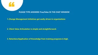11
PLEASE TYPE ANSWERS True/False IN THE CHAT WINDOW
1. Change Management Initiatives get easily driven in organizations
2. Client Value Articulation is simple and straightforward.
3. Retention/Application of Knowledge from training programs is high.
 