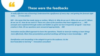 7
A really effective way of learning! Understood the significance of every step and getting the forecast right
early. - ( A new joinee )
MO – the name that has made many us restless. What is it, Why do we use it, When do we use it?, Where
do we use it?, How do we track it? These are a few of the questions that have niggled at us. .... MO
concepts were explained through snakes and ladders (a game we love irrespective of ages0 – now how
creative is that. All our questions were answered appropriately. - DM
Gamification and storytelling is the zeitgeist to get to the audience. Its the
best head-fake to learning” – Innovation consultant
Innovative and fun filled approach to learn the operations. Thanks to team for making us learn things
more effectively. More than presentations practical workings will bring in more knowledge. - DM
 