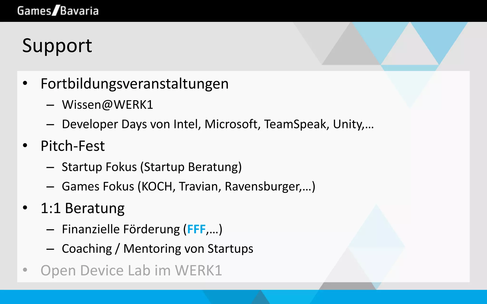 Support
• Fortbildungsveranstaltungen
– Wissen@WERK1
– Developer Days von Intel, Microsoft, TeamSpeak, Unity,…

• Pitch-Fest
– Startup Fokus (Startup Beratung)
– Games Fokus (KOCH, Travian, Ravensburger,…)

• 1:1 Beratung
– Finanzielle Förderung (FFF,…)
– Coaching / Mentoring von Startups

• Open Device Lab im WERK1

 
