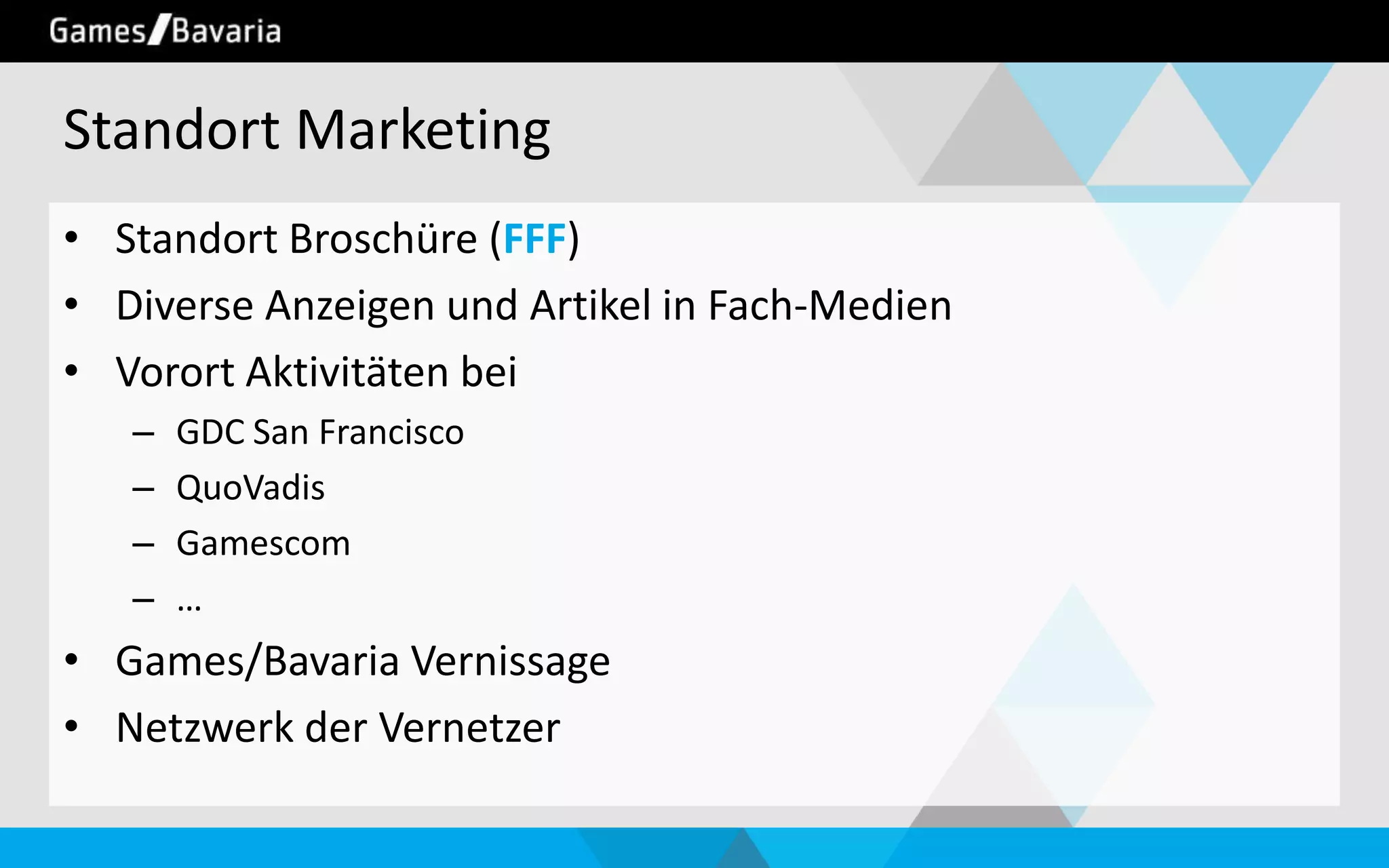 Standort Marketing
• Standort Broschüre (FFF)
• Diverse Anzeigen und Artikel in Fach-Medien
• Vorort Aktivitäten bei
–
–
–
–

GDC San Francisco
QuoVadis
Gamescom
…

• Games/Bavaria Vernissage
• Netzwerk der Vernetzer

 