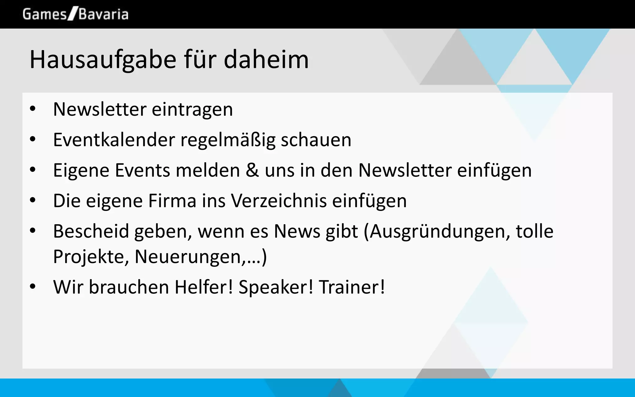Hausaufgabe für daheim
•
•
•
•
•

Newsletter eintragen
Eventkalender regelmäßig schauen
Eigene Events melden & uns in den Newsletter einfügen
Die eigene Firma ins Verzeichnis einfügen
Bescheid geben, wenn es News gibt (Ausgründungen, tolle
Projekte, Neuerungen,…)
• Wir brauchen Helfer! Speaker! Trainer!

 