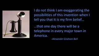 I do not think I am exaggerating the
possibilities of this invention when I
tell you that it is my firm belief…
…that one day there will be a
telephone in every major town in
America.
           -Alexander Graham Bell
 