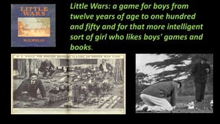 Little Wars: a game for boys from
twelve years of age to one hundred
and fifty and for that more intelligent
sort of girl who likes boys' games and
books.
 