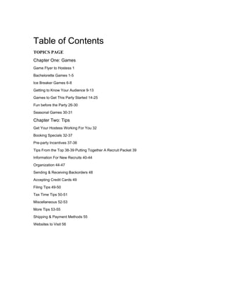 Table of Contents
TOPICS PAGE
Chapter One: Games
Game Flyer to Hostess 1

Bachelorette Games 1-5

Ice Breaker Games 6-8

Getting to Know Your Audience 9-13

Games to Get This Party Started 14-25

Fun before the Party 26-30

Seasonal Games 30-31

Chapter Two: Tips
Get Your Hostess Working For You 32

Booking Specials 32-37

Pre-party Incentives 37-38

Tips From the Top 38-39 Putting Together A Recruit Packet 39

Information For New Recruits 40-44

Organization 44-47

Sending & Receiving Backorders 48

Accepting Credit Cards 49

Filing Tips 49-50
Tax Time Tips 50-51

Miscellaneous 52-53

More Tips 53-55

Shipping & Payment Methods 55

Websites to Visit 56
 