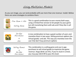 Using Multiples Models !

As	
  you	
  can	
  image,	
  you	
  can	
  (and	
  probably	
  will)	
  use	
  more	
  than	
  one	
  revenue	
  	
  model.	
  Bellow	
  
there	
  are	
  some	
  strategies	
  to	
  combine	
  them:	
  


             Free Game + Ads!                 This	
  is	
  a	
  good	
  combina?on	
  to	
  earn	
  money	
  both	
  ways,	
  
                                              using	
  a	
  limited	
  free	
  version	
  to	
  let	
  people	
  try	
  your	
  game	
  
                 Selling Game!                but	
  s?ll	
  mone?zing	
  them	
  with	
  ads	
  and	
  if	
  they	
  like	
  it	
  sell	
  
                                              the	
  game.	
  


                    In-App                    A	
  nice	
  combina?on	
  to	
  have	
  a	
  good	
  number	
  of	
  users	
  and	
  
                   Purchases!                 mone?ze	
  them	
  in	
  two	
  ways:	
  Selling	
  premium	
  op?ons	
  (ex.	
  
                          +	
                 Virtual	
  goods)	
  	
  and	
  ads.	
  This	
  way	
  you	
  mone?ze	
  even	
  the	
  
                        Ads!                  user	
  that	
  don’t	
  buy	
  premium	
  op?ons	
  


                Selling Games!                This	
  combina?on	
  is	
  a	
  selling	
  game	
  and	
  use	
  in-­‐app	
  
                          +	
                 purchases	
  to	
  sell	
  virtual	
  goods	
  to	
  maximize	
  the	
  game	
  
                    In-App                    revenue.	
  Angry	
  Birds	
  use	
  this,	
  if	
  you’re	
  stuck	
  in	
  a	
  level,	
  
                   Purchases!                 you	
  may	
  pay	
  US$	
  0.99	
  to	
  pass	
  this	
  level.	
  
 