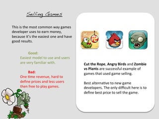 Selling Games!

This	
  is	
  the	
  most	
  common	
  way	
  games	
  
developer	
  uses	
  to	
  earn	
  money,	
  
because	
  it’s	
  the	
  easiest	
  one	
  and	
  have	
  
good	
  results.	
  
	
  
               	
  Good:	
  
        Easiest	
  model	
  to	
  use	
  and	
  users	
  
        are	
  very	
  familiar	
  with.	
                    Cut	
  the	
  Rope,	
  Angry	
  Birds	
  and	
  Zombie	
  
        	
                                                    vs	
  Plants	
  are	
  successful	
  example	
  of	
  
               	
  Bad:	
                                     games	
  that	
  used	
  game	
  selling.	
  
        One	
  ?me	
  revenue,	
  hard	
  to	
                	
  
        deﬁne	
  prices	
  and	
  less	
  users	
             Best	
  alterna?ve	
  to	
  new	
  game	
  
        then	
  free	
  to	
  play	
  games.	
                developers.	
  The	
  only	
  diﬃcult	
  here	
  is	
  to	
  
        	
                                                    deﬁne	
  best	
  price	
  to	
  sell	
  the	
  game.	
  
 