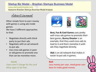 Startup Biz Model – Brazilian Startups Business Model
   www.startupbizmodel.com
   Awesome Brazilian Startups Business Model Analysis


        Advertisement!
Other	
  simple	
  form	
  to	
  earn	
  money	
  
with	
  games	
  is	
  using	
  ads	
  inside	
  
games.	
  
We	
  have	
  3	
  diﬀerent	
  approaches	
  
to	
  that:	
                                           Best,	
  Fun	
  &	
  Cool	
  Games	
  uses	
  preEy	
  
	
                                                      well	
  cross-­‐ads	
  games	
  to	
  promote	
  their	
  
•  Nego?ate	
  directly	
  with	
  third-­‐             best	
  games,	
  Bunny	
  Shooter	
  is	
  an	
  
      party	
  to	
  put	
  their	
  ads.	
             example,	
  that	
  they	
  used	
  cross-­‐ads	
  to	
  
•  Nego?ate	
  with	
  an	
  ad	
  network	
            lead	
  to	
  it	
  and	
  them	
  mone?ze	
  it	
  with	
  
      to	
  put	
  ads.	
                               ads	
  they	
  nego?ate	
  directly.	
  
•  Use	
  cross-­‐ads	
  games	
  in	
  poor	
          	
  
      or	
  old	
  games	
  to	
  promote	
  one	
      iAds	
  is	
  an	
  ad	
  network	
  that	
  makes	
  it	
  
      that	
  can	
  be	
  mone?ze	
  more.	
           easier	
  to	
  put	
  ads	
  in	
  games.	
  
                                                        	
  
    	
  Good:	
                                        Bad:	
  
Users	
  aren’t	
  charge	
  for	
  this	
  and	
      Less	
  money	
  per	
  user,	
  need	
  great	
  user	
  
allow	
  apps	
  to	
  be	
  free.	
                   base	
  to	
  make	
  good	
  money.	
  
 