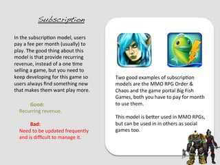 Subscription!

In	
  the	
  subscrip?on	
  model,	
  users	
  
pay	
  a	
  fee	
  per	
  month	
  (usually)	
  to	
  
play.	
  The	
  good	
  thing	
  about	
  this	
  
model	
  is	
  that	
  provide	
  recurring	
  
revenue,	
  instead	
  of	
  a	
  one	
  ?me	
  
selling	
  a	
  game,	
  but	
  you	
  need	
  to	
  
keep	
  developing	
  for	
  this	
  game	
  so	
        Two	
  good	
  examples	
  of	
  subscrip?on	
  
users	
  always	
  ﬁnd	
  something	
  new	
             models	
  are	
  the	
  MMO	
  RPG	
  Order	
  &	
  
that	
  makes	
  them	
  want	
  play	
  more.	
         Chaos	
  and	
  the	
  game	
  portal	
  Big	
  Fish	
  
	
                                                       Games,	
  both	
  you	
  have	
  to	
  pay	
  for	
  month	
  
	
           	
  Good:	
                                 to	
  use	
  them.	
  
     Recurring	
  revenue.	
                             	
  
     	
                                                  This	
  model	
  is	
  beEer	
  used	
  in	
  MMO	
  RPGs,	
  
             	
  Bad:	
                                  but	
  can	
  be	
  used	
  in	
  in	
  others	
  as	
  social	
  
     Need	
  to	
  be	
  updated	
  frequently	
         games	
  too.	
  
     and	
  is	
  diﬃcult	
  to	
  manage	
  it.	
  
 