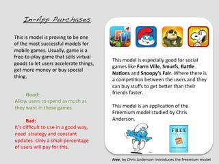 In-App Purchases!

This	
  is	
  model	
  is	
  proving	
  to	
  be	
  one	
  
of	
  the	
  most	
  successful	
  models	
  for	
  
mobile	
  games.	
  Usually,	
  game	
  is	
  a	
  
free-­‐to-­‐play	
  game	
  that	
  sells	
  virtual	
  
                                                                This	
  model	
  is	
  especially	
  good	
  for	
  social	
  
goods	
  to	
  let	
  users	
  accelerate	
  things,	
  
                                                                games	
  like	
  Farm	
  Ville,	
  Smurfs,	
  BaBle	
  
get	
  more	
  money	
  or	
  buy	
  special	
  
                                                                NaDons	
  and	
  Snoopy’s	
  Fair.	
  Where	
  there	
  is	
  
thing.	
  
                                                                a	
  compe??on	
  between	
  the	
  users	
  and	
  they	
  
	
  
                                                                can	
  buy	
  stuﬀs	
  to	
  get	
  beEer	
  than	
  their	
  
	
  
           	
  Good:	
                                          friends	
  faster.	
  
  Allow	
  users	
  to	
  spend	
  as	
  much	
  as	
           	
  
  they	
  want	
  in	
  these	
  games.	
                       This	
  model	
  is	
  an	
  applica?on	
  of	
  the	
  
  	
                                                            Freemium	
  model	
  studied	
  by	
  Chris	
  
           	
  Bad:	
                                           Anderson.	
  
  It’s	
  diﬃcult	
  to	
  use	
  in	
  a	
  good	
  way,	
  
  need	
  	
  strategy	
  and	
  constant	
  
  updates.	
  Only	
  a	
  small	
  percentage	
  
  of	
  users	
  will	
  pay	
  for	
  this.	
  

                                                                Free,	
  by	
  Chris	
  Anderson:	
  Introduces	
  the	
  freemium	
  model	
  
 