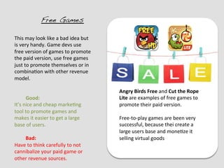 Free Games!

This	
  may	
  look	
  like	
  a	
  bad	
  idea	
  but	
  
is	
  very	
  handy.	
  Game	
  devs	
  use	
  
free	
  version	
  of	
  games	
  to	
  promote	
  
the	
  paid	
  version,	
  use	
  free	
  games	
  
just	
  to	
  promote	
  themselves	
  or	
  in	
  
combina?on	
  with	
  other	
  revenue	
  
model.	
  	
  

                                                             Angry	
  Birds	
  Free	
  and	
  Cut	
  the	
  Rope	
  
         	
  Good:	
                                         Lite	
  are	
  examples	
  of	
  free	
  games	
  to	
  
It’s	
  nice	
  and	
  cheap	
  marke?ng	
                   promote	
  their	
  paid	
  version.	
  
tool	
  to	
  promote	
  games	
  and	
                      	
  
makes	
  it	
  easier	
  to	
  get	
  a	
  large	
           Free-­‐to-­‐play	
  games	
  are	
  been	
  very	
  
base	
  of	
  users.	
                                       successful,	
  because	
  thei	
  create	
  a	
  
	
                                                           large	
  users	
  base	
  and	
  mone?ze	
  it	
  
         	
  Bad:	
                                          selling	
  virtual	
  goods	
  
Have	
  to	
  think	
  carefully	
  to	
  not	
  
cannibalize	
  your	
  paid	
  game	
  or	
  
other	
  revenue	
  sources.	
  
 