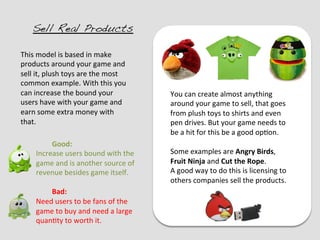 Sell Real Products!

This	
  model	
  is	
  based	
  in	
  make	
  
products	
  around	
  your	
  game	
  and	
  
sell	
  it,	
  plush	
  toys	
  are	
  the	
  most	
  
common	
  example.	
  With	
  this	
  you	
  
can	
  increase	
  the	
  bound	
  your	
                   You	
  can	
  create	
  almost	
  anything	
  
users	
  have	
  with	
  your	
  game	
  and	
              around	
  your	
  game	
  to	
  sell,	
  that	
  goes	
  
earn	
  some	
  extra	
  money	
  with	
                    from	
  plush	
  toys	
  to	
  shirts	
  and	
  even	
  
that.	
                                                     pen	
  drives.	
  But	
  your	
  game	
  needs	
  to	
  
                                                            be	
  a	
  hit	
  for	
  this	
  be	
  a	
  good	
  op?on.	
  	
  
            	
  Good:	
                                     	
  
       Increase	
  users	
  bound	
  with	
  the	
          Some	
  examples	
  are	
  Angry	
  Birds,	
  
       game	
  and	
  is	
  another	
  source	
  of	
       Fruit	
  Ninja	
  and	
  Cut	
  the	
  Rope.	
  
       revenue	
  besides	
  game	
  itself.	
              A	
  good	
  way	
  to	
  do	
  this	
  is	
  licensing	
  to	
  
       	
                                                   others	
  companies	
  sell	
  the	
  products.	
  
            	
  Bad:	
  
       Need	
  users	
  to	
  be	
  fans	
  of	
  the	
  
       game	
  to	
  buy	
  and	
  need	
  a	
  large	
  
       quan?ty	
  to	
  worth	
  it.	
  
 