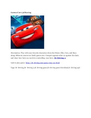 Games Cars 3d Racing
Description: Play with your favorite characters from the Disney film, Cars, and Race
along different courses on EmZi games site. Compete against other or against the clock
and show how fast you can drive controlling your hero. Dr Driving 2
Link to play game: http://dr-driving.com/game-tiny-car.html
Tags: Dr Driving,Dr Driving 2,dr driving game,dr driving game download,dr driving apk
 